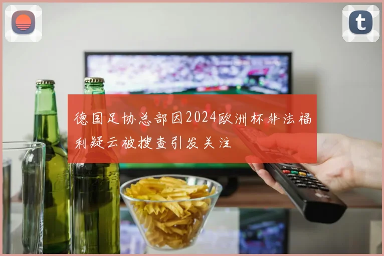 德国足协总部因2024欧洲杯非法福利疑云被搜查引发关注