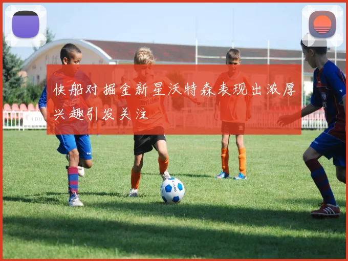 快船对掘金新星沃特森表现出浓厚兴趣引发关注