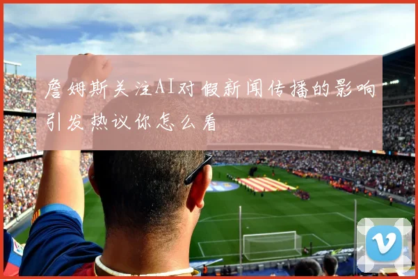 詹姆斯关注AI对假新闻传播的影响引发热议你怎么看