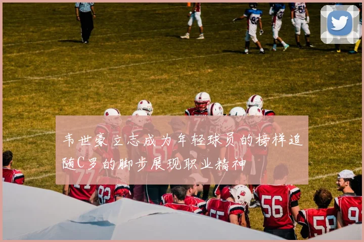 韦世豪立志成为年轻球员的榜样追随C罗的脚步展现职业精神