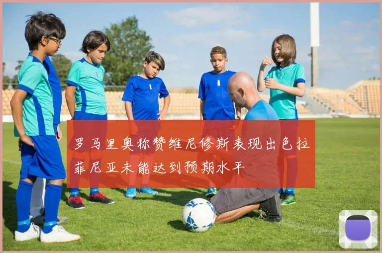 罗马里奥称赞维尼修斯表现出色拉菲尼亚未能达到预期水平