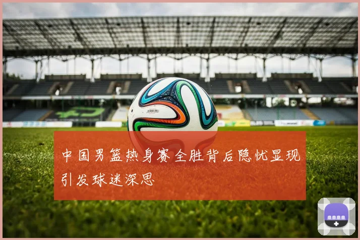 中国男篮热身赛全胜背后隐忧显现引发球迷深思
