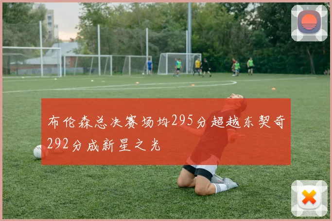 布伦森总决赛场均295分超越东契奇292分成新星之光