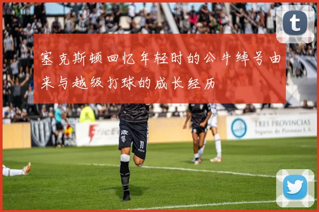 塞克斯顿回忆年轻时的公牛绰号由来与越级打球的成长经历