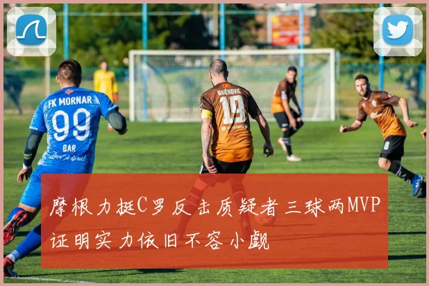 摩根力挺C罗反击质疑者三球两MVP证明实力依旧不容小觑