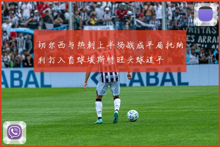 切尔西与热刺上半场战成平局托纳利打入首球埃斯特旺头球追平