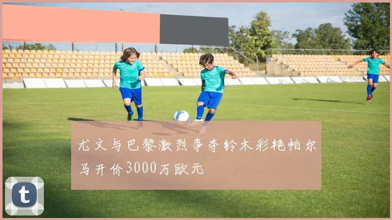 尤文与巴黎激烈争夺铃木彩艳帕尔马开价3000万欧元