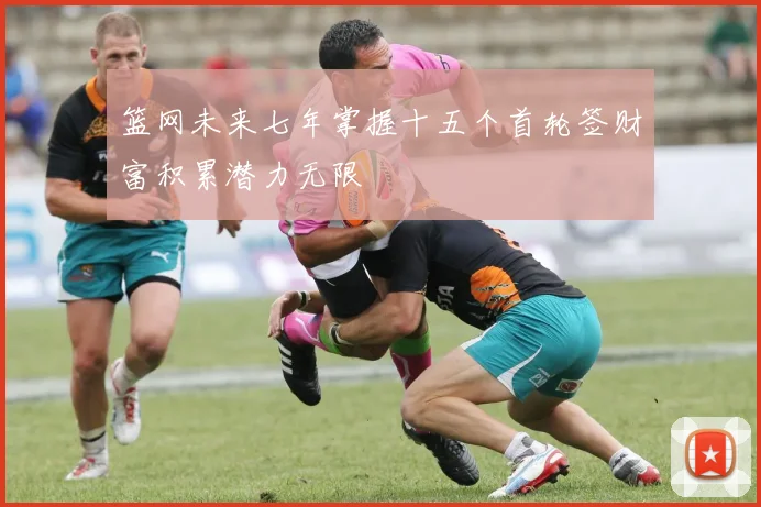 篮网未来七年掌握十五个首轮签财富积累潜力无限