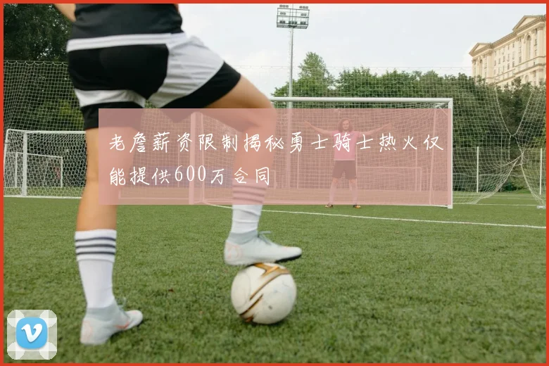 老詹薪资限制揭秘勇士骑士热火仅能提供600万合同