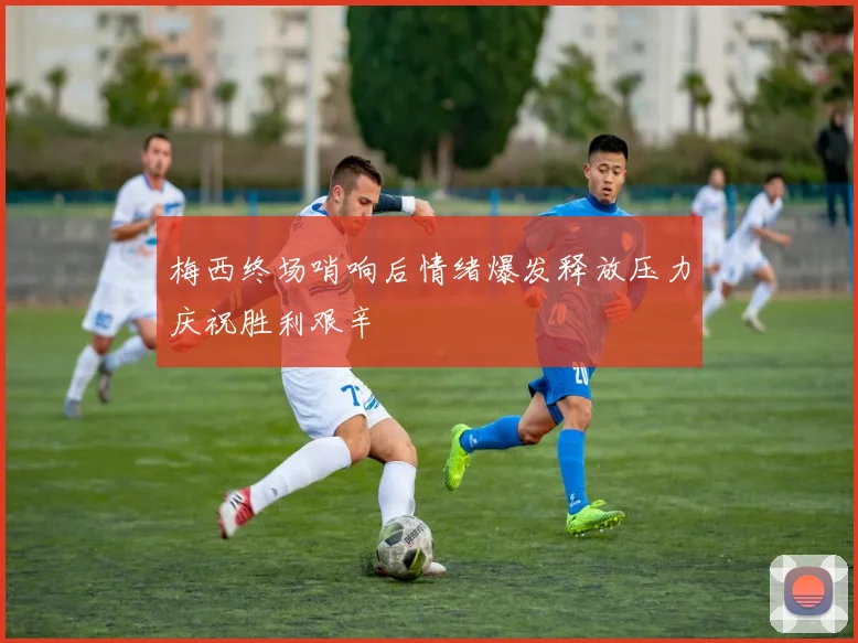 梅西终场哨响后情绪爆发释放压力庆祝胜利艰辛