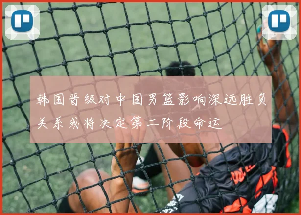 韩国晋级对中国男篮影响深远胜负关系或将决定第二阶段命运