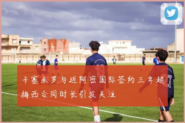 卡塞米罗与迈阿密国际签约三年超梅西合同时长引发关注