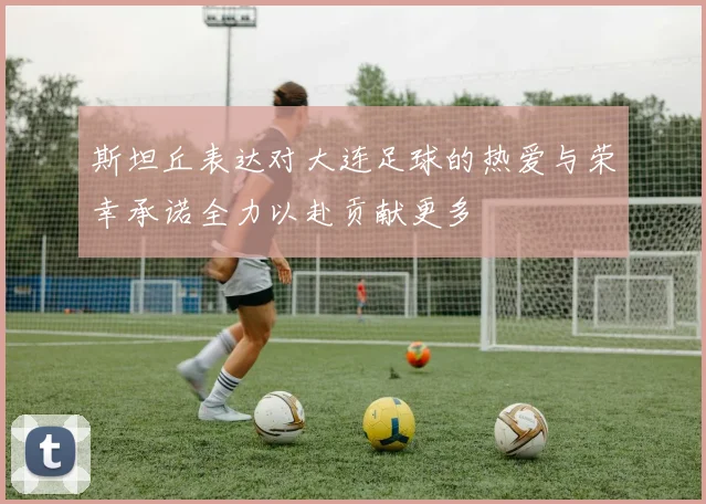 斯坦丘表达对大连足球的热爱与荣幸承诺全力以赴贡献更多