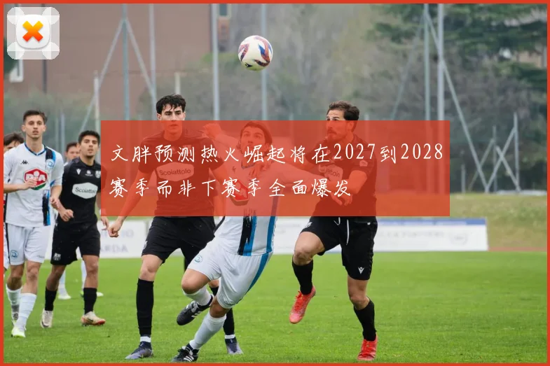 文胖预测热火崛起将在2027到2028赛季而非下赛季全面爆发