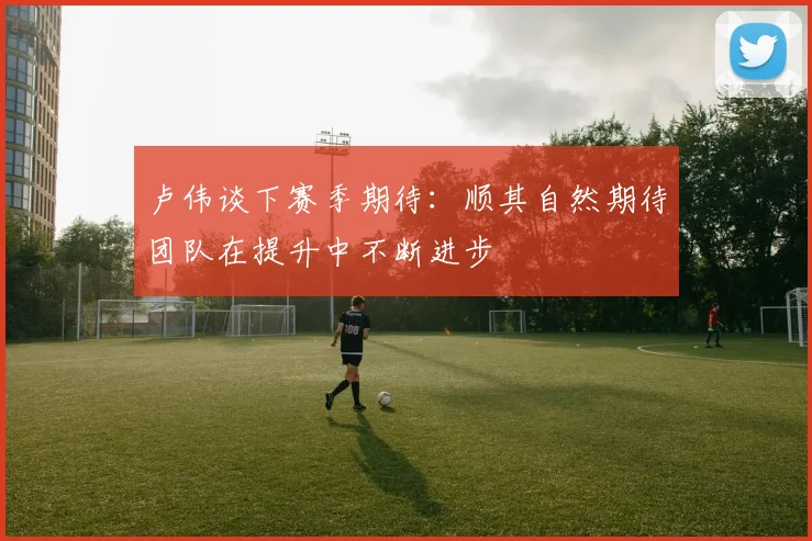 卢伟谈下赛季期待：顺其自然期待团队在提升中不断进步