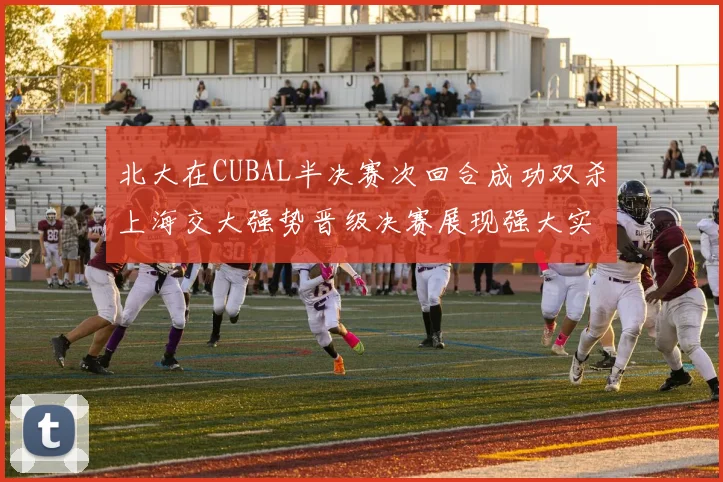北大在CUBAL半决赛次回合成功双杀上海交大强势晋级决赛展现强大实力