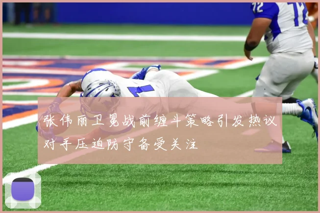 张伟丽卫冕战前缠斗策略引发热议对手压迫防守备受关注