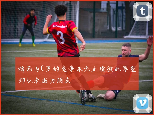 梅西与C罗的竞争永无止境彼此尊重却从未成为朋友