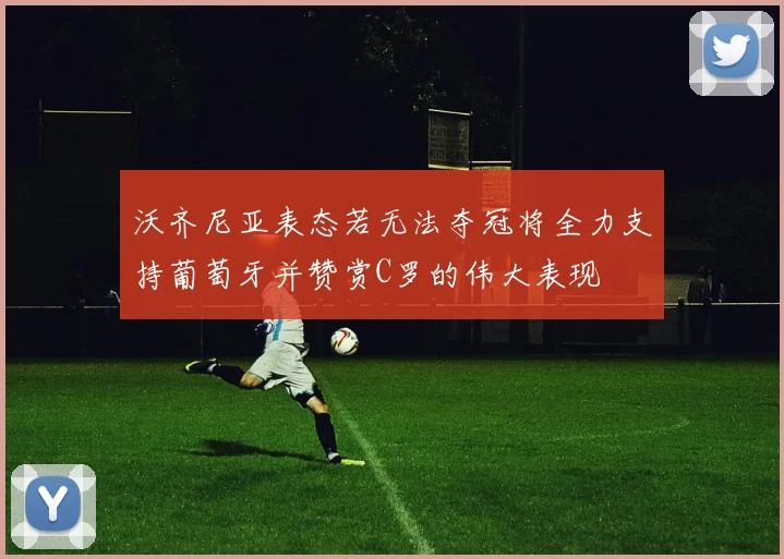 沃齐尼亚表态若无法夺冠将全力支持葡萄牙并赞赏C罗的伟大表现