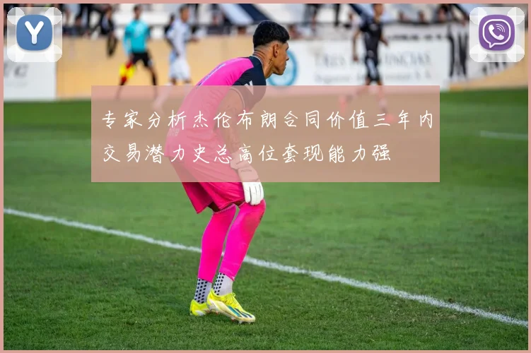 专家分析杰伦布朗合同价值三年内交易潜力史总高位套现能力强