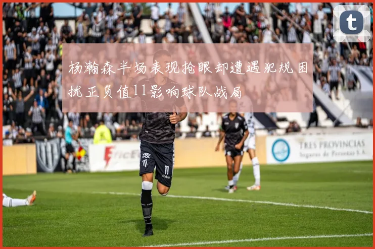 杨瀚森半场表现抢眼却遭遇犯规困扰正负值11影响球队战局