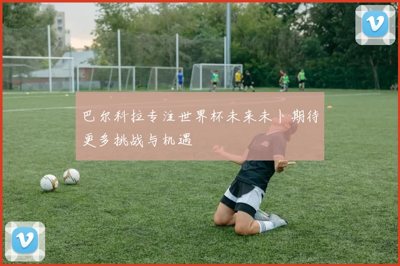 巴尔科拉专注世界杯未来未卜期待更多挑战与机遇